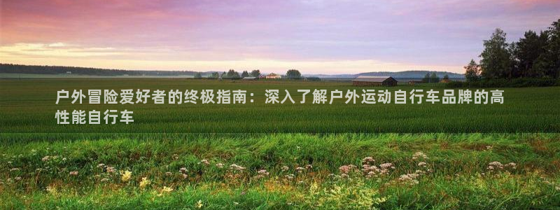 尊龙凯时·中国官方网站|户外冒险爱好者的终极指南:深入了解户外运动自行车品牌的高
性能自行车(图1) 尊龙凯时·中国官方网站