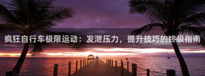 尊龙凯时平台登录|疯狂自行车极限运动:发泄压力,提升技巧的终极指南(图1) 尊龙凯时平台登录