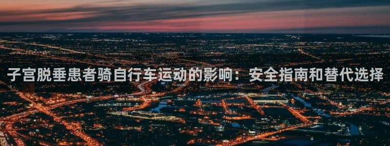 尊龙凯时网站|子宫脱垂患者骑自行车运动的影响:安全指南和替代选择(图1) 尊龙凯时网站