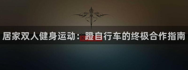 尊龙凯时 - 人生就是搏|居家双人健身运动:蹬自行车的终极合作指南(图1) 尊龙凯时 - 人生就是搏